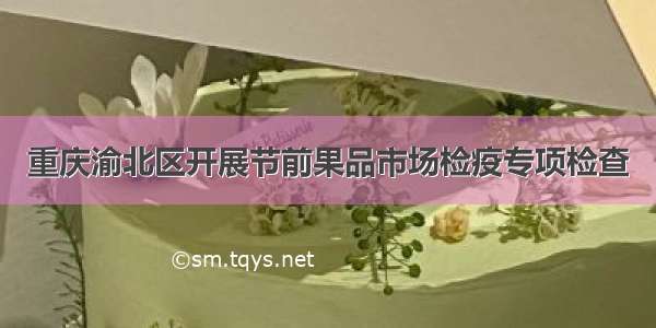 重庆渝北区开展节前果品市场检疫专项检查