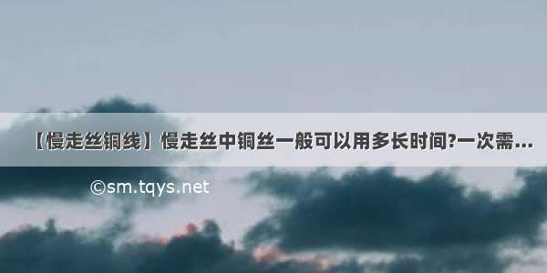 【慢走丝铜线】慢走丝中铜丝一般可以用多长时间?一次需...