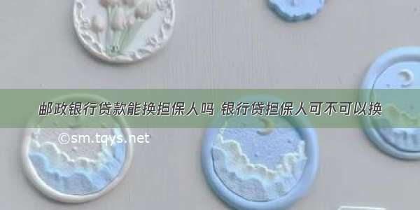 邮政银行贷款能换担保人吗 银行贷担保人可不可以换