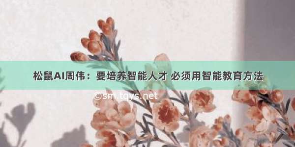 松鼠AI周伟：要培养智能人才 必须用智能教育方法