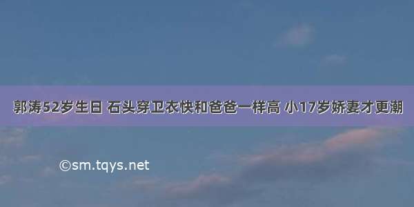 郭涛52岁生日 石头穿卫衣快和爸爸一样高 小17岁娇妻才更潮