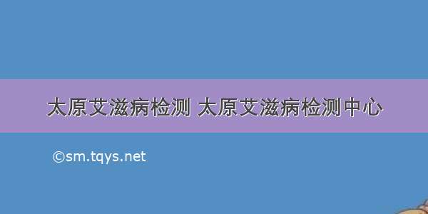 太原艾滋病检测 太原艾滋病检测中心