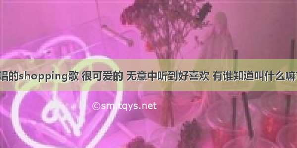 有一首小孩唱的shopping歌 很可爱的 无意中听到好喜欢 有谁知道叫什么嘛？谢谢哦~~