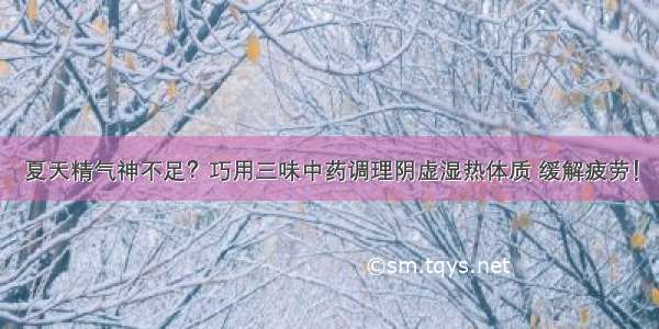 夏天精气神不足？巧用三味中药调理阴虚湿热体质 缓解疲劳！