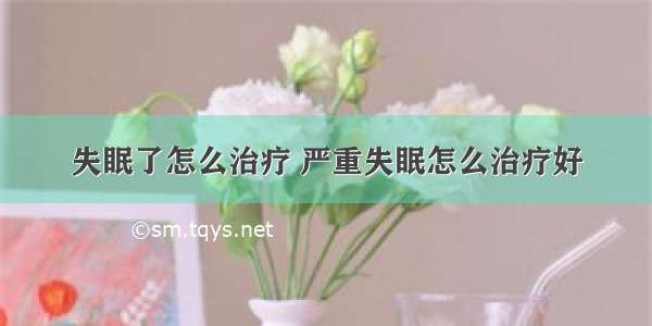 失眠了怎么治疗 严重失眠怎么治疗好