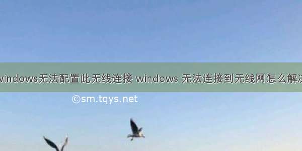 windows无法配置此无线连接 windows 无法连接到无线网怎么解决