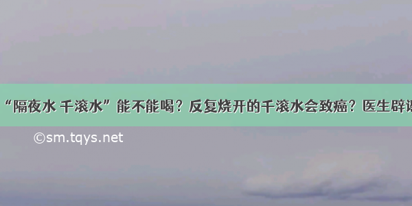 “隔夜水 千滚水”能不能喝？反复烧开的千滚水会致癌？医生辟谣