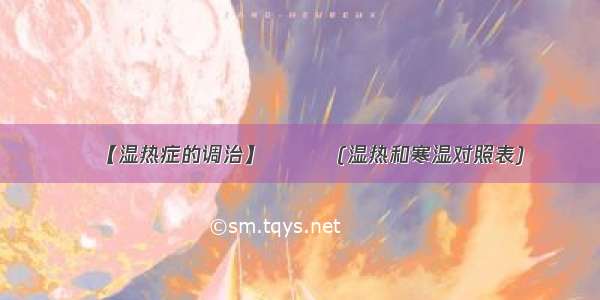 ​【湿热症的调治】⭐⭐⭐(湿热和寒湿对照表)