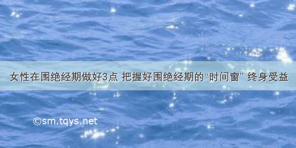 女性在围绝经期做好3点 把握好围绝经期的“时间窗” 终身受益