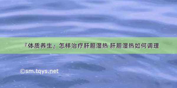 『体质养生』怎样治疗肝胆湿热 肝胆湿热如何调理