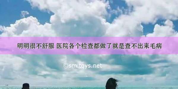 明明很不舒服 医院各个检查都做了就是查不出来毛病