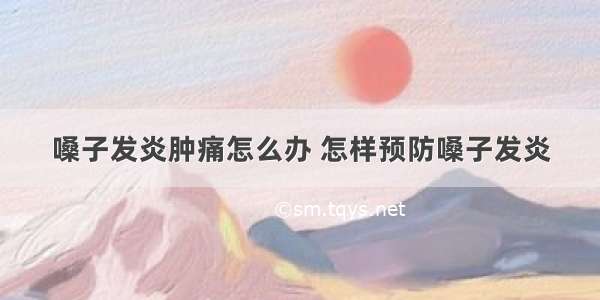 嗓子发炎肿痛怎么办 怎样预防嗓子发炎