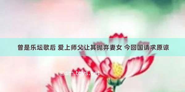 曾是乐坛歌后 爱上师父让其抛弃妻女 今回国请求原谅