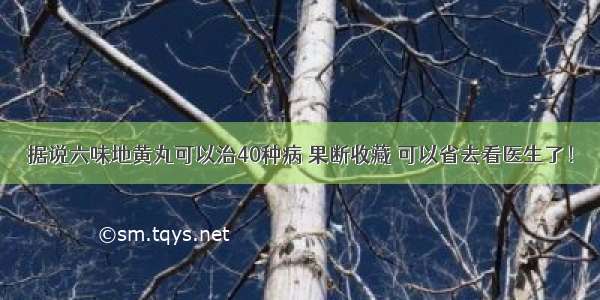 据说六味地黄丸可以治40种病 果断收藏 可以省去看医生了！