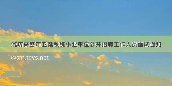 潍坊高密市卫健系统事业单位公开招聘工作人员面试通知