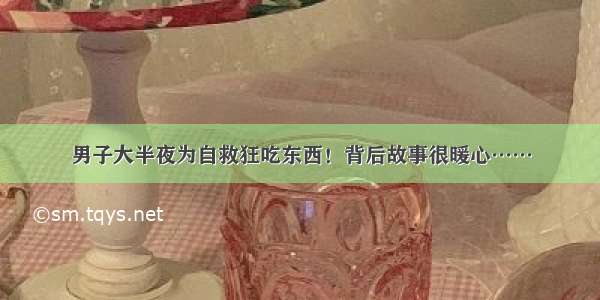 男子大半夜为自救狂吃东西！背后故事很暖心……