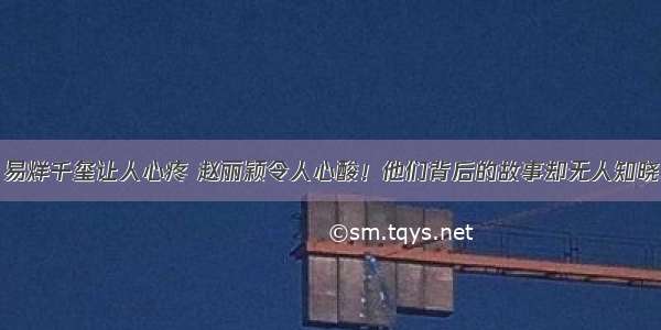 易烊千玺让人心疼 赵丽颖令人心酸！他们背后的故事却无人知晓