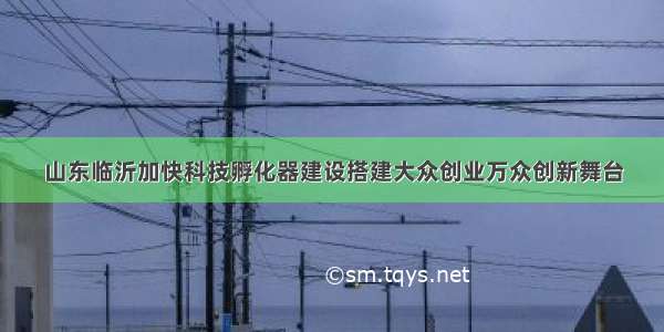 山东临沂加快科技孵化器建设搭建大众创业万众创新舞台