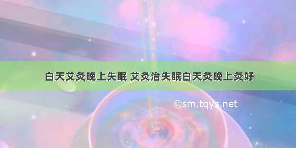 白天艾灸晚上失眠 艾灸治失眠白天灸晚上灸好