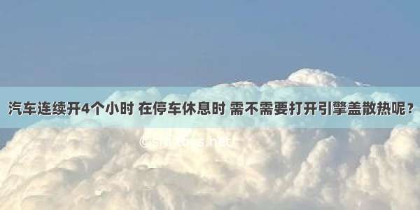 汽车连续开4个小时 在停车休息时 需不需要打开引擎盖散热呢？