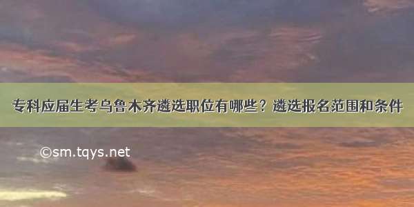 专科应届生考乌鲁木齐遴选职位有哪些？遴选报名范围和条件