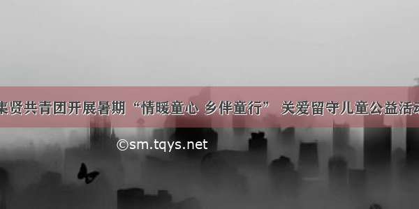 集贤共青团开展暑期“情暖童心 乡伴童行” 关爱留守儿童公益活动