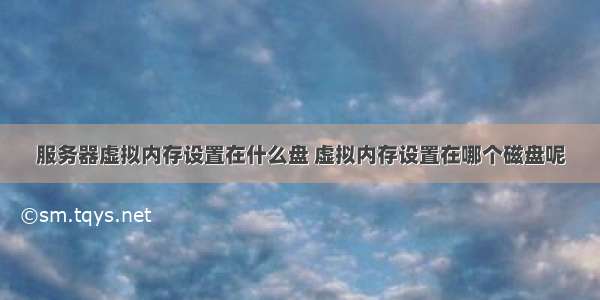 服务器虚拟内存设置在什么盘 虚拟内存设置在哪个磁盘呢