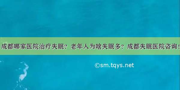 成都哪家医院治疗失眠？老年人为啥失眠多？成都失眠医院咨询！