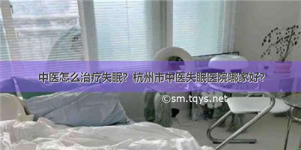 中医怎么治疗失眠？杭州市中医失眠医院哪家好？