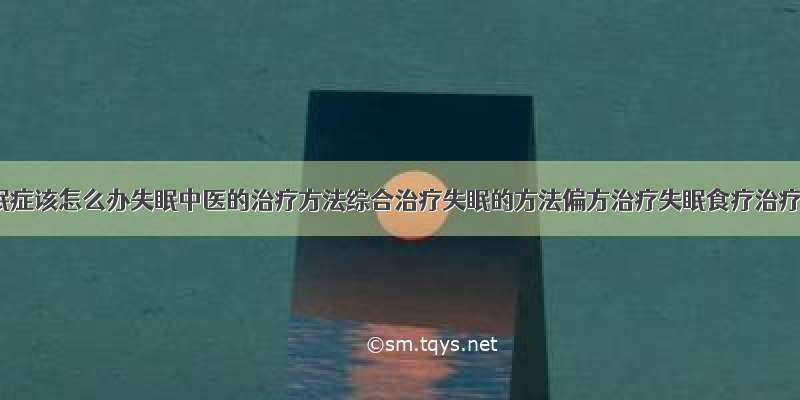 得了失眠症该怎么办失眠中医的治疗方法综合治疗失眠的方法偏方治疗失眠食疗治疗失眠