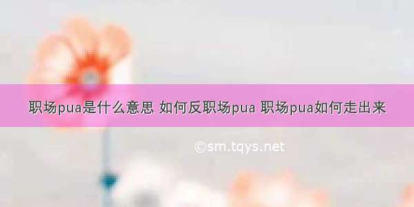 职场pua是什么意思 如何反职场pua 职场pua如何走出来