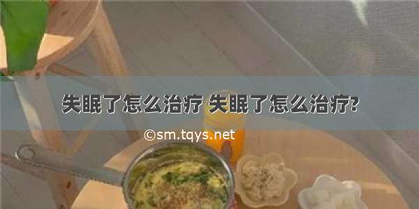 失眠了怎么治疗 失眠了怎么治疗?