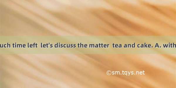 As we have much time left  let's discuss the matter  tea and cake. A. withB. byC. overD.