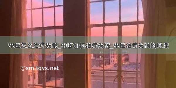 中医怎么治疗失眠_中医如何治疗失眠_中医治疗失眠的原理