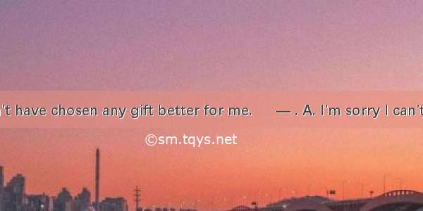 ―You couldn't have chosen any gift better for me. 　 ― . A. I'm sorry I can't let you be sa