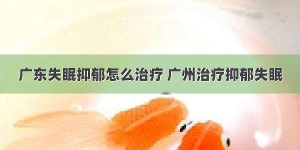 广东失眠抑郁怎么治疗 广州治疗抑郁失眠