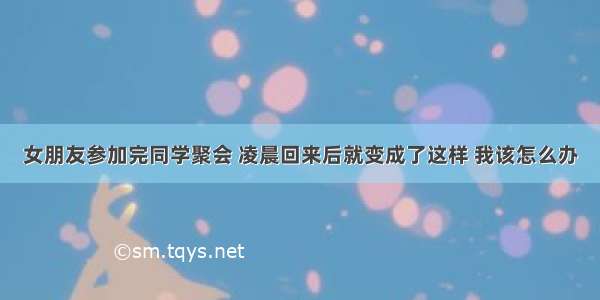 女朋友参加完同学聚会 凌晨回来后就变成了这样 我该怎么办