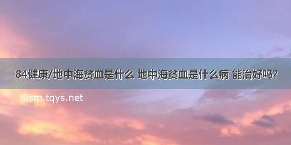 84健康/地中海贫血是什么 地中海贫血是什么病 能治好吗？