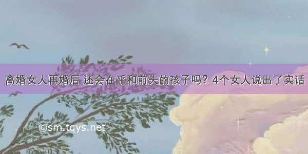 离婚女人再婚后 还会在乎和前夫的孩子吗？4个女人说出了实话