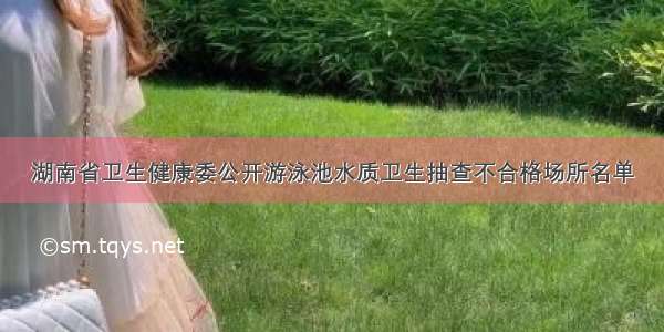 湖南省卫生健康委公开游泳池水质卫生抽查不合格场所名单