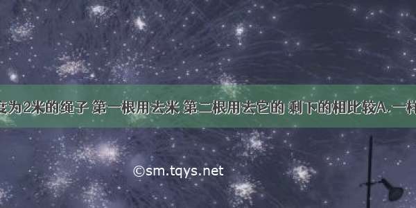 有两根长度为2米的绳子 第一根用去米 第二根用去它的 剩下的相比较A.一样长B.第一