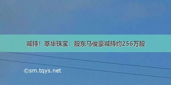 减持！萃华珠宝：股东马俊豪减持约256万股