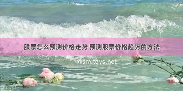 股票怎么预测价格走势 预测股票价格趋势的方法