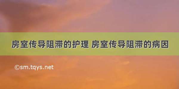 房室传导阻滞的护理 房室传导阻滞的病因