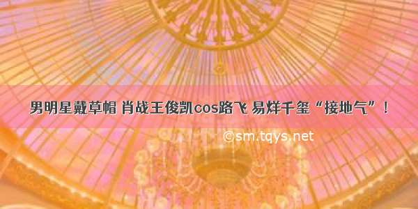 男明星戴草帽 肖战王俊凯cos路飞 易烊千玺“接地气”！