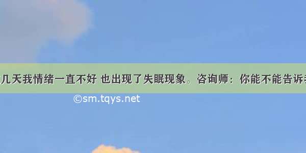 求助者：这几天我情绪一直不好 也出现了失眠现象。咨询师：你能不能告诉我这段时间 