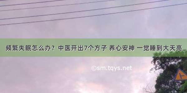 频繁失眠怎么办？中医开出7个方子 养心安神 一觉睡到大天亮