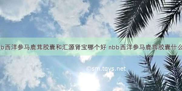 nbb西洋参马鹿茸胶囊和汇源肾宝哪个好 nbb西洋参马鹿茸胶囊什么价