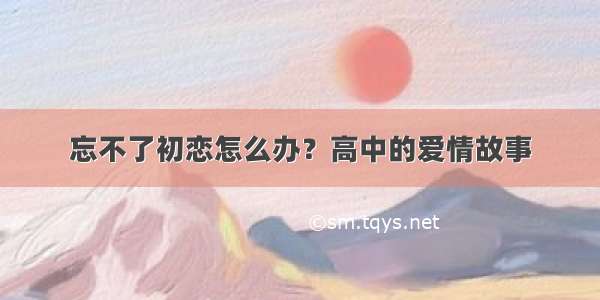 忘不了初恋怎么办？高中的爱情故事