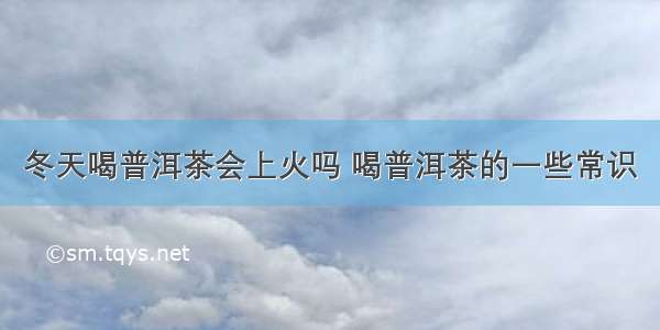 冬天喝普洱茶会上火吗 喝普洱茶的一些常识